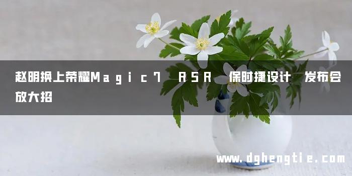 赵明换上荣耀Magic7 RSR 保时捷设计 发布会放大招
